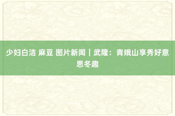 少妇白洁 麻豆 图片新闻｜武隆：青娥山享秀好意思冬趣