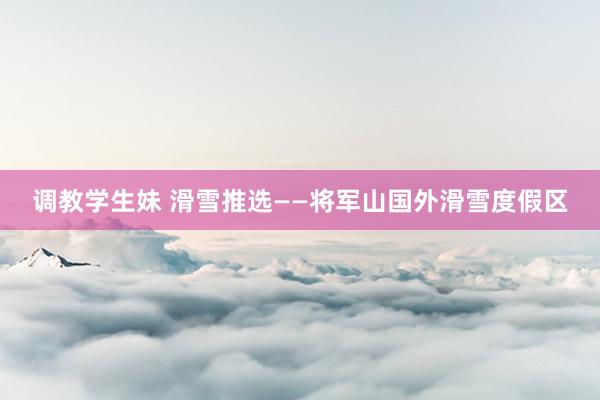 调教学生妹 滑雪推选——将军山国外滑雪度假区
