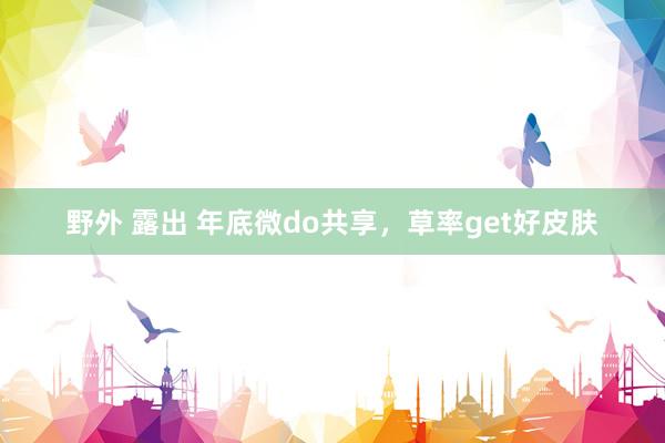 野外 露出 年底微do共享,草率get好皮肤