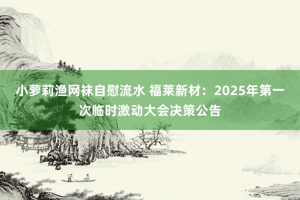 小萝莉渔网袜自慰流水 福莱新材：2025年第一次临时激动大会决策公告