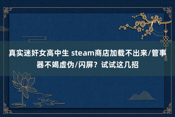 真实迷奸女高中生 steam商店加载不出来/管事器不竭虚伪/闪屏？试试这几招