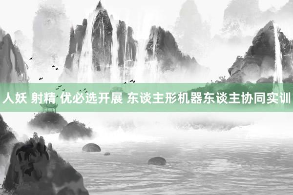 人妖 射精 优必选开展 东谈主形机器东谈主协同实训
