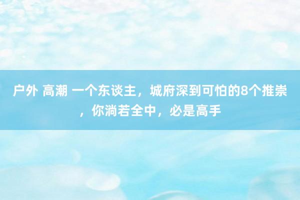 户外 高潮 一个东谈主，城府深到可怕的8个推崇，你淌若全中，必是高手