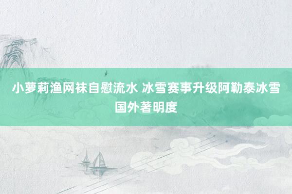 小萝莉渔网袜自慰流水 冰雪赛事升级阿勒泰冰雪国外著明度