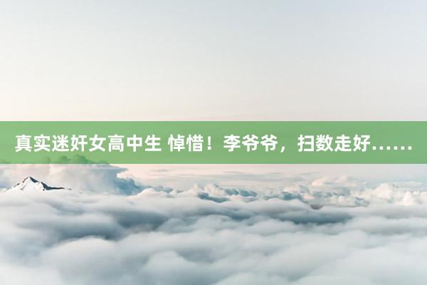 真实迷奸女高中生 悼惜！李爷爷，扫数走好……