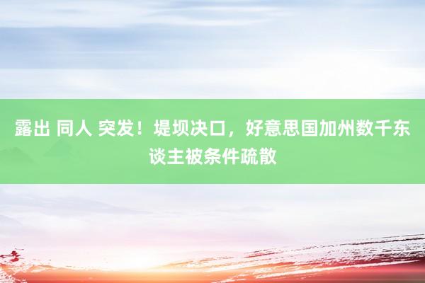 露出 同人 突发！堤坝决口，好意思国加州数千东谈主被条件疏散