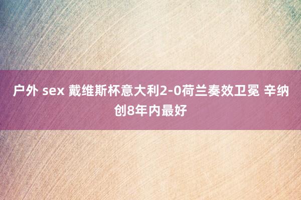户外 sex 戴维斯杯意大利2-0荷兰奏效卫冕 辛纳创8年内最好