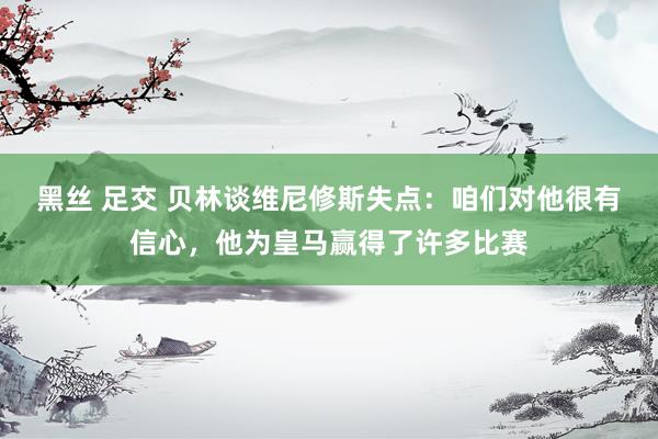 黑丝 足交 贝林谈维尼修斯失点：咱们对他很有信心，他为皇马赢得了许多比赛