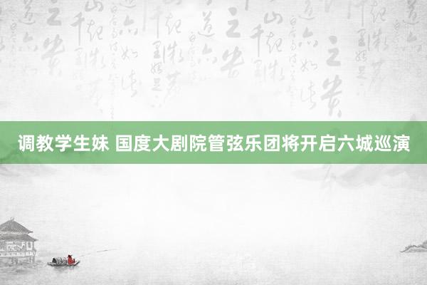 调教学生妹 国度大剧院管弦乐团将开启六城巡演