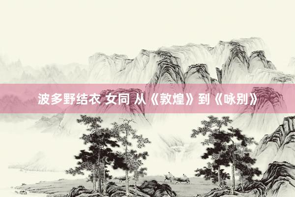 波多野结衣 女同 从《敦煌》到《咏别》