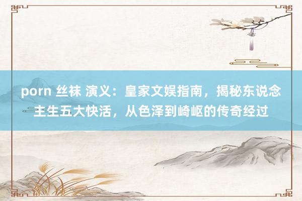 porn 丝袜 演义：皇家文娱指南，揭秘东说念主生五大快活，从色泽到崎岖的传奇经过