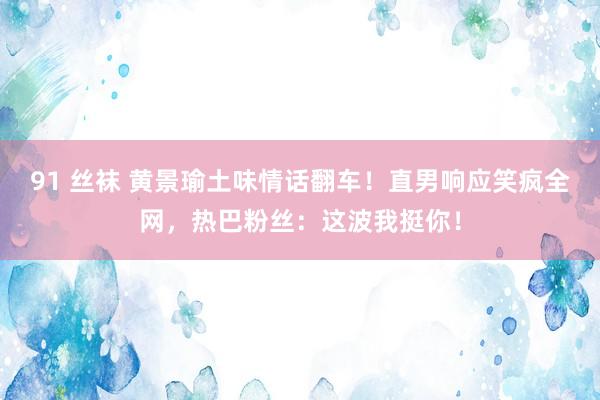 91 丝袜 黄景瑜土味情话翻车！直男响应笑疯全网，热巴粉丝：这波我挺你！