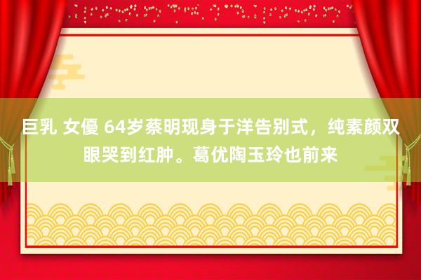 巨乳 女優 64岁蔡明现身于洋告别式，纯素颜双眼哭到红肿。葛优陶玉玲也前来
