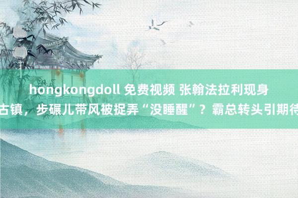 hongkongdoll 免费视频 张翰法拉利现身古镇，步碾儿带风被捉弄“没睡醒”？霸总转头引期待