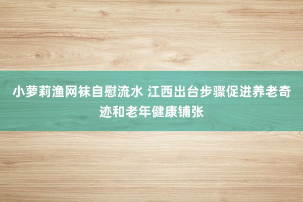 小萝莉渔网袜自慰流水 江西出台步骤促进养老奇迹和老年健康铺张