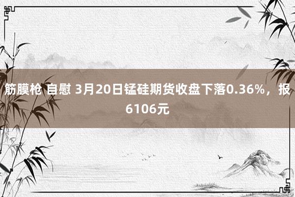 筋膜枪 自慰 3月20日锰硅期货收盘下落0.36%，报6106元