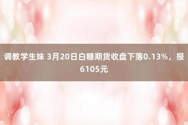 调教学生妹 3月20日白糖期货收盘下落0.13%，报6105元