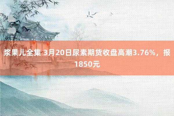 浆果儿全集 3月20日尿素期货收盘高潮3.76%，报1850元