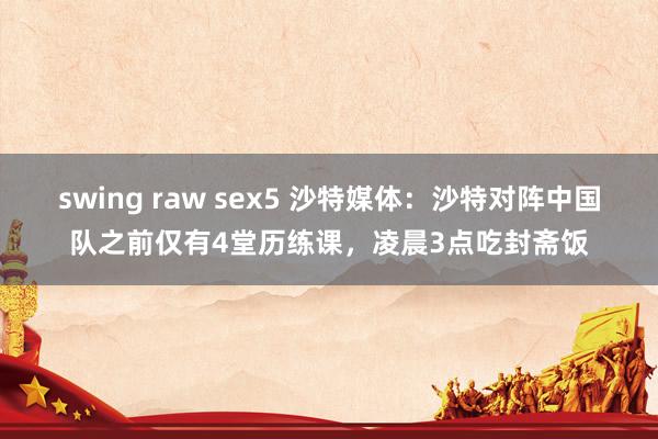 swing raw sex5 沙特媒体：沙特对阵中国队之前仅有4堂历练课，凌晨3点吃封斋饭