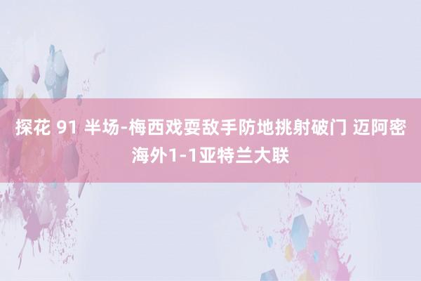 探花 91 半场-梅西戏耍敌手防地挑射破门 迈阿密海外1-1亚特兰大联