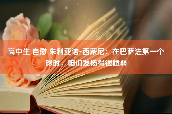 高中生 自慰 朱利亚诺-西蒙尼：在巴萨进第一个球时，咱们发扬得很脆弱
