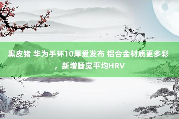 黑皮猪 华为手环10厚爱发布 铝合金材质更多彩 ，新增睡觉平均HRV