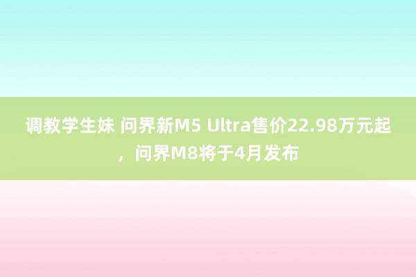 调教学生妹 问界新M5 Ultra售价22.98万元起，问界M8将于4月发布