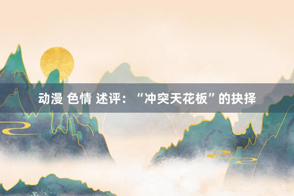 动漫 色情 述评：“冲突天花板”的抉择
