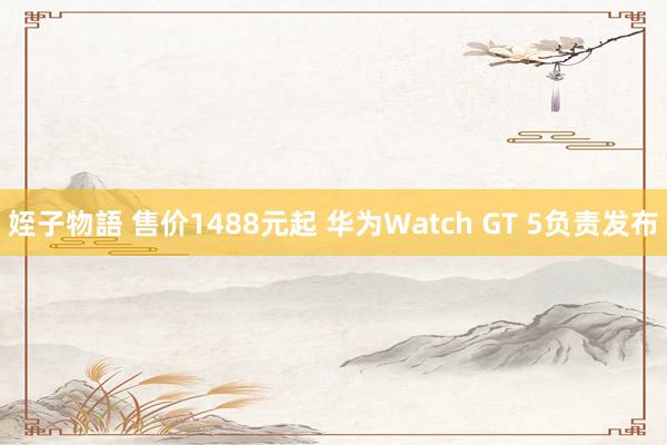 姪子物語 售价1488元起 华为Watch GT 5负责发布