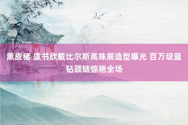 黑皮猪 虞书欣戴比尔斯高珠展造型曝光 百万级蓝钻颈链惊艳全场