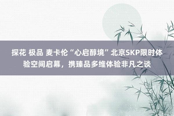 探花 极品 麦卡伦“心启醇境”北京SKP限时体验空间启幕，携臻品多维体验非凡之谈