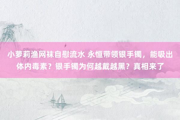 小萝莉渔网袜自慰流水 永恒带领银手镯，能吸出体内毒素？银手镯为何越戴越黑？真相来了