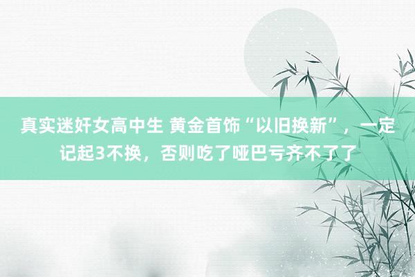 真实迷奸女高中生 黄金首饰“以旧换新”，一定记起3不换，否则吃了哑巴亏齐不了了
