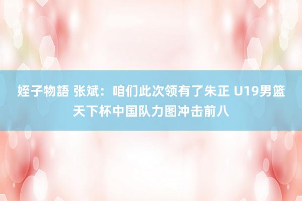 姪子物語 张斌：咱们此次领有了朱正 U19男篮天下杯中国队力图冲击前八