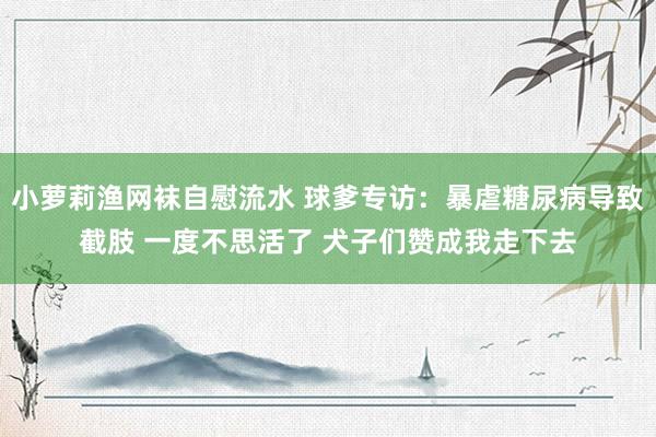 小萝莉渔网袜自慰流水 球爹专访：暴虐糖尿病导致截肢 一度不思活了 犬子们赞成我走下去