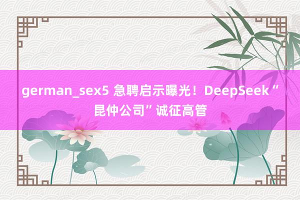 german_sex5 急聘启示曝光！DeepSeek“昆仲公司”诚征高管