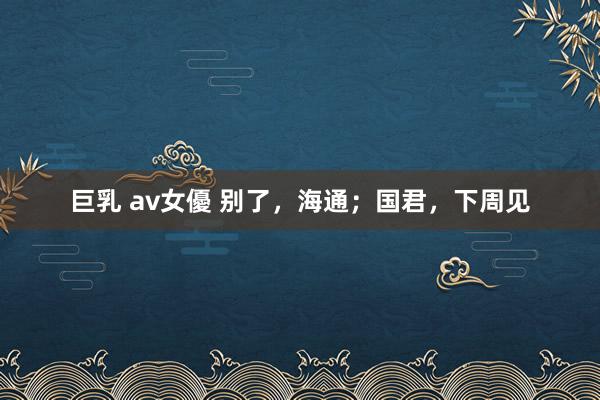 巨乳 av女優 别了，海通；国君，下周见