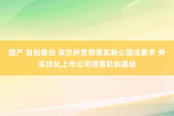 国产 自拍偷拍 深交所贯彻落实新公国法要求 夯实优化上市公司措置轨制基础
