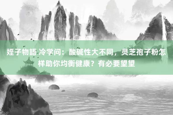 姪子物語 冷学问：酸碱性大不同，灵芝孢子粉怎样助你均衡健康？有必要望望
