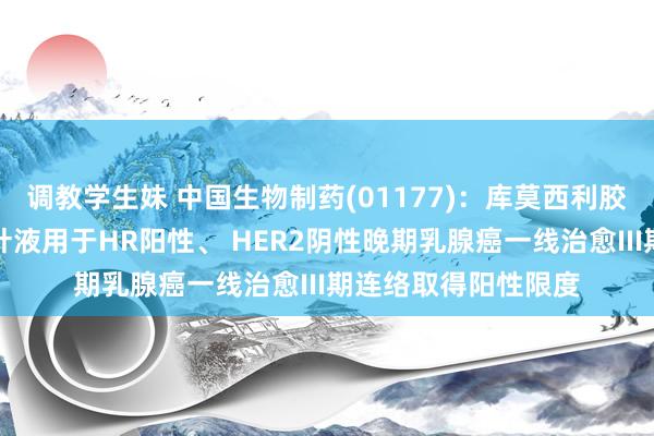调教学生妹 中国生物制药(01177)：库莫西利胶囊蚁合氟维司群打针液用于HR阳性、 HER2阴性晚期乳腺癌一线治愈III期连络取得阳性限度