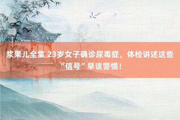 浆果儿全集 23岁女子确诊尿毒症，体检讲述这些“信号”早该警惕！