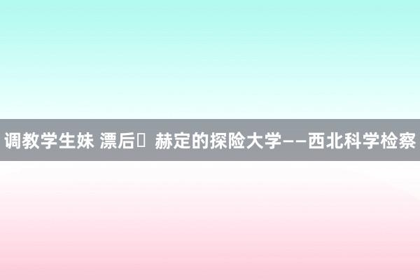 调教学生妹 漂后・赫定的探险大学——西北科学检察