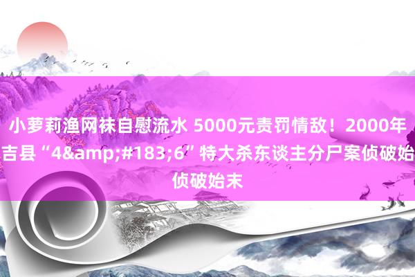 小萝莉渔网袜自慰流水 5000元责罚情敌！2000年永吉县“4&#183;6”特大杀东谈主分尸案侦破始末