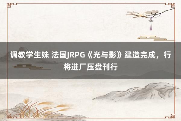调教学生妹 法国JRPG《光与影》建造完成，行将进厂压盘刊行