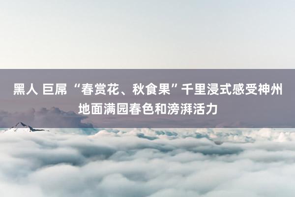 黑人 巨屌 “春赏花、秋食果”千里浸式感受神州地面满园春色和滂湃活力