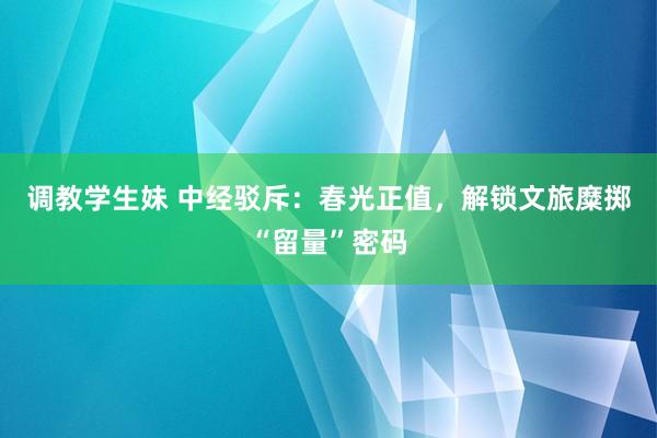 调教学生妹 中经驳斥：春光正值，解锁文旅糜掷“留量”密码