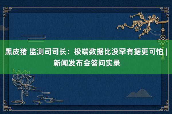 黑皮猪 监测司司长：极端数据比没罕有据更可怕 | 新闻发布会答问实录