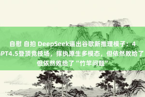 自慰 自拍 DeepSeek逼出谷歌新推理模子：40分上风超GPT4.5登顶竞技场，撑执原生多模态，但依然败给了“竹竿问题”