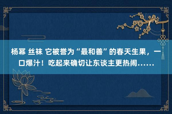 杨幂 丝袜 它被誉为“最和善”的春天生果，一口爆汁！吃起来确切让东谈主更热闹……