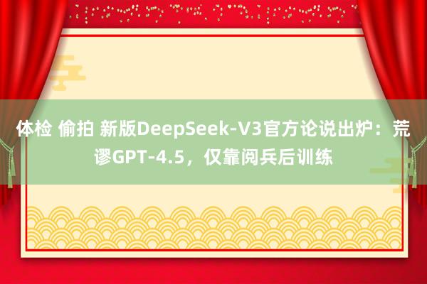 体检 偷拍 新版DeepSeek-V3官方论说出炉：荒谬GPT-4.5，仅靠阅兵后训练
